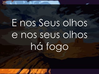 E nos Seus olhos 
e nos seus olhos 
há fogo 
 