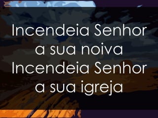 Incendeia Senhor 
a sua noiva 
Incendeia Senhor 
a sua igreja 
 
