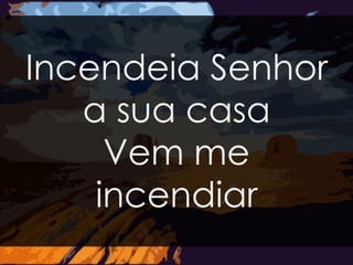 Incendeia Senhor 
a sua casa 
Vem me 
incendiar 
