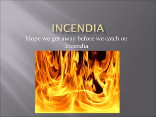 Hope we get away before we catch on Incendia 