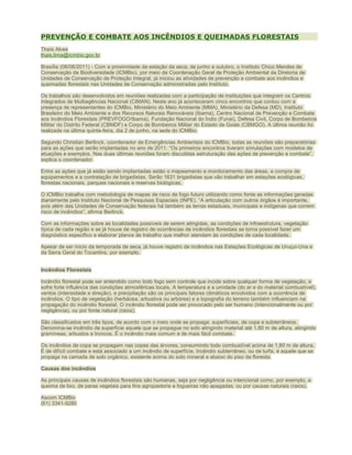 PREVENÇÃO E COMBATE AOS INCÊNDIOS E QUEIMADAS FLORESTAIS
Thaís Alves
thais.lima@icmbio.gov.br
Brasília (06/06/2011) - Com a proximidade da estação da seca, de junho a outubro, o Instituto Chico Mendes de
Conservação da Biodiversidade (ICMBio), por meio da Coordenação Geral de Proteção Ambiental da Diretoria de
Unidades de Conservação de Proteção Integral, já iniciou as atividades de prevenção e combate aos incêndios e
queimadas florestais nas Unidades de Conservação administradas pelo Instituto.
Os trabalhos são desenvolvidos em reuniões realizadas com a participação de instituições que integram os Centros
Integrados de Multiagências Nacional (CIMAN). Neste ano já aconteceram cinco encontros que contou com a
presença de representantes do ICMBio, Ministério do Meio Ambiente (MMA), Ministério da Defesa (MD), Instituto
Brasileiro do Meio Ambiente e dos Recursos Naturais Renováveis (Ibama), Centro Nacional de Prevenção e Combate
aos Incêndios Florestais (PREVFOGO/Ibama), Fundação Nacional do Índio (Funai), Defesa Civil, Corpo de Bombeiros
Militar do Distrito Federal (CBMDF) e Corpo de Bombeiros Militar do Estado de Goiás (CBMGO). A última reunião foi
realizada na última quinta-feira, dia 2 de junho, na sede do ICMBio.
Segundo Christian Berlinck, coordenador de Emergências Ambientais do ICMBio, todas as reuniões são preparatórias
para as ações que serão implantadas no ano de 2011. “Os primeiros encontros tiveram simulações com modelos de
atuações e exemplos. Nas duas últimas reuniões foram discutidas estruturação das ações de prevenção e combate”,
explica o coordenador.
Entre as ações que já estão sendo implantadas estão o mapeamento e monitoramento das áreas, a compra de
equipamentos e a contratação de brigadistas. Serão 1631 brigadistas que vão trabalhar em estações ecológicas,
florestas nacionais, parques nacionais e reservas biológicas.
O ICMBio trabalha com metodologia de mapas de risco de fogo futuro utilizando como fonte as informações geradas
diariamente pelo Instituto Nacional de Pesquisas Espaciais (INPE). “A articulação com outros órgãos é importante,
pois além das Unidades de Conservação federais há também as terras estaduais, municipais e indígenas que correm
risco de incêndios”, afirma Berlinck.
Com as informações sobre as localidades possíveis de serem atingidas, as condições de infraestrutura, vegetação
típica de cada região e se já houve de registro de ocorrências de incêndios florestais se torna possível fazer um
diagnóstico especifico e elaborar planos de trabalho que melhor atendam às condições de cada localidade.
Apesar de ser início da temporada de seca, já houve registro de incêndios nas Estações Ecológicas de Uruçui-Una e
da Serra Geral do Tocantins, por exemplo.
Incêndios Florestais
Incêndio florestal pode ser entendido como todo fogo sem controle que incide sobre qualquer forma de vegetação, e
sofre forte influência das condições atmosféricas locais. A temperatura e a umidade (do ar e do material combustível),
ventos (intensidade e direção), e precipitação são os principais fatores climáticos envolvidos com a ocorrência de
incêndios. O tipo de vegetação (herbácea, arbustiva ou arbórea) e a topografia do terreno também influenciam na
propagação do incêndio florestal. O incêndio florestal pode ser provocado pelo ser humano (intencionalmente ou por
negligência), ou por fonte natural (raios).
São classificados em três tipos, de acordo com o meio onde se propaga: superficiais, de copa e subterrâneos.
Denomina-se incêndio de superfície aquele que se propague no solo atingindo material até 1,80 m de altura, atingindo
gramíneas, arbustos e troncos. É o incêndio mais comum e de mais fácil combate.
Os incêndios de copa se propagam nas copas das árvores, consumindo todo combustível acima de 1,80 m de altura.
É de difícil combate e está associado a um incêndio de superfície. Incêndio subterrâneo, ou de turfa, é aquele que se
propaga na camada de solo orgânico, existente acima do solo mineral e abaixo do piso da floresta.
Causas dos incêndios
As principais causas de incêndios florestais são humanas, seja por negligência ou intencional como, por exemplo, a
queima de lixo, de paras vegetais para fins agropastoris e fogueiras não apagadas; ou por causas naturais (raios).
Ascom ICMBio
(61) 3341-9280

 