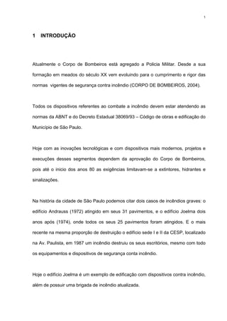 1
1 INTRODUÇÃO
Atualmente o Corpo de Bombeiros está agregado a Policia Militar. Desde a sua
formação em meados do século XX vem evoluindo para o cumprimento e rigor das
normas vigentes de segurança contra incêndio (CORPO DE BOMBEIROS, 2004).
Todos os dispositivos referentes ao combate a incêndio devem estar atendendo as
normas da ABNT e do Decreto Estadual 38069/93 – Código de obras e edificação do
Município de São Paulo.
Hoje com as inovações tecnológicas e com dispositivos mais modernos, projetos e
execuções desses segmentos dependem da aprovação do Corpo de Bombeiros,
pois até o inicio dos anos 80 as exigências limitavam-se a extintores, hidrantes e
sinalizações.
Na história da cidade de São Paulo podemos citar dois casos de incêndios graves: o
edifício Andrauss (1972) atingido em seus 31 pavimentos, e o edifício Joelma dois
anos após (1974), onde todos os seus 25 pavimentos foram atingidos. E o mais
recente na mesma proporção de destruição o edifício sede I e II da CESP, localizado
na Av. Paulista, em 1987 um incêndio destruiu os seus escritórios, mesmo com todo
os equipamentos e dispositivos de segurança conta incêndio.
Hoje o edifício Joelma é um exemplo de edificação com dispositivos contra incêndio,
além de possuir uma brigada de incêndio atualizada.
 