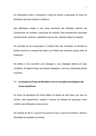 2
Em edificações novas, é necessário o laudo de vistoria e aprovação do Corpo de
Bombeiros para dar entrada no habite-se.
Nas edificações antigas e nas novas raramente são utilizadas vistorias nos
componentes de combate e prevenção de incêndio. Este procedimento executado
periodicamente, evitariam catástrofes como as dos edifícios citados no trabalho.
Um exemplo de má conservação é o edifício São Vito, localizado na Avenida do
Estado próximo ao mercado Municipal e ao Palácio das Indústrias (antiga sede da
Prefeitura).
No edifício é raro encontrar uma tubulação e uma instalação elétrica em boas
condições. Se alguma faísca sair dessas instalações, uma nova calamidade poderá
acontecer.
1.1 A evolução do Corpo de Bombeiro com as inovações tecnológicas das
novas arquiteturas
Ao Corpo de Bombeiros da Polícia Militar do estado de São Paulo, por meio de
normas, cabe regulamentar, analisar e vistoriar as medidas de segurança contra
incêndio nas edificações e área de risco.
Em meados do séc X, o governo da província criou o corpo de bombeiros, devido a
dificuldade de combater as chamas.
 