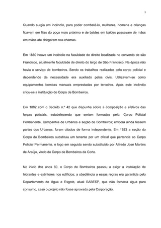 3
Quando surgia um incêndio, para poder combatê-lo, mulheres, homens e crianças
ficavam em filas do poço mais próximo e de baldes em baldes passavam de mãos
em mãos até chegarem nas chamas.
Em 1880 houve um incêndio na faculdade de direito localizada no convento de são
Francisco, atualmente faculdade de direito do largo de São Francisco. Na época não
havia o serviço de bombeiros. Sendo os trabalhos realizados pelo corpo policial e
dependendo da necessidade era auxiliado pelos civis. Utilizavam-se como
equipamentos bombas manuais emprestadas por terceiros. Após este incêndio
criou-se a instituição do Corpo de Bombeiros.
Em 1882 com o decreto n.º 42 que dispunha sobre a composição e efetivos das
forças policiais, estabelecendo que seriam formadas pelo: Corpo Policial
Permanente, Companhia de Urbanos e seção de Bombeiros; embora ainda fossem
partes dos Urbanos, foram citados de forma independente. Em 1883 a seção do
Corpo de Bombeiros substituiu um tenente por um oficial que pertencia ao Corpo
Policial Permanente. e logo em seguida sendo substituído por Alfredo José Martins
de Araújo, vindo do Corpo de Bombeiros da Corte.
No inicio dos anos 60, o Corpo de Bombeiros passou a exigir a instalação de
hidrantes e extintores nos edifícios; a obediência a essas regras era garantida pelo
Departamento de Água e Esgoto, atual SABESP, que não fornecia água para
consumo, caso o projeto não fosse aprovado pela Corporação.
 