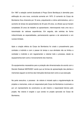 4
Em 1967 a estação central (localizada à Praça Clovis Beviláqua) é demolida para
edificação de uma nova, concluída somente em 1975. O comando do Corpo de
Bombeiros ficou itinerante por 18 anos, prejudicando a rotina administrativa, com o
aumento do tempo de aposentadoria de 25 para 30 anos, os oficiais que já haviam
completado 25 anos de trabalho se aposentaram, interrompendo mais uma vez a
transmissão de valiosas experiências. Em seguida, são extintas de forma
indiscriminada as especialidades, permanecendo apenas a de salvamento e em
numero limitado.
Após a criação efetiva do Corpo de Bombeiros foi criado o procedimento para
combate a incêndio e com o passar do tempo a sua atividade não se limitou a
combater o incêndio e sim regulamentar e vistoriar todo o processo, desde os
equipamentos bem como o funcionamento dos mesmos.
Os equipamentos necessários para a proteção são dimensionados de acordo com o
Decreto Estadual 46076/2001 sendo que as formas de apresentação das plantas e
memoriais seguem os termos das Instruções técnicas bem como a sua execução.
Na parte executiva, o processo de vistoria é iniciado após a regulamentação de
projetos e memoriais, onde um responsável pelo Corpo de Bombeiros é acionado a
por um representante da construtora ou até mesmo o responsável técnico pelo
projeto. Na vistoria é exigido o que consta no projeto aprovado do Corpo de
Bombeiros.
 