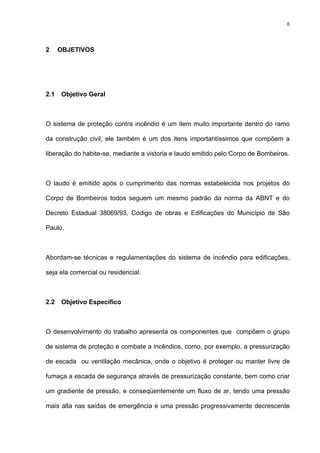 6
2 OBJETIVOS
2.1 Objetivo Geral
O sistema de proteção contra incêndio é um item muito importante dentro do ramo
da construção civil, ele também é um dos itens importantíssimos que compõem a
liberação do habite-se, mediante a vistoria e laudo emitido pelo Corpo de Bombeiros.
O laudo é emitido após o cumprimento das normas estabelecida nos projetos do
Corpo de Bombeiros todos seguem um mesmo padrão da norma da ABNT e do
Decreto Estadual 38069/93, Código de obras e Edificações do Município de São
Paulo.
Abordam-se técnicas e regulamentações do sistema de incêndio para edificações,
seja ela comercial ou residencial.
2.2 Objetivo Específico
O desenvolvimento do trabalho apresenta os componentes que compõem o grupo
de sistema de proteção e combate a incêndios, como, por exemplo, a pressurização
de escada ou ventilação mecânica, onde o objetivo é proteger ou manter livre de
fumaça a escada de segurança através de pressurização constante, bem como criar
um gradiente de pressão, e conseqüentemente um fluxo de ar, tendo uma pressão
mais alta nas saídas de emergência e uma pressão progressivamente decrescente
 