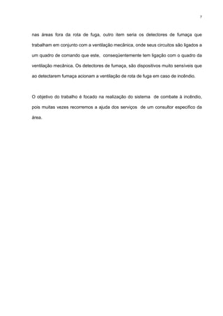 7
nas áreas fora da rota de fuga, outro item seria os detectores de fumaça que
trabalham em conjunto com a ventilação mecânica, onde seus circuitos são ligados a
um quadro de comando que este, conseqüentemente tem ligação com o quadro da
ventilação mecânica. Os detectores de fumaça, são dispositivos muito sensíveis que
ao detectarem fumaça acionam a ventilação de rota de fuga em caso de incêndio.
O objetivo do trabalho é focado na realização do sistema de combate à incêndio,
pois muitas vezes recorremos a ajuda dos serviços de um consultor especifico da
área.
 