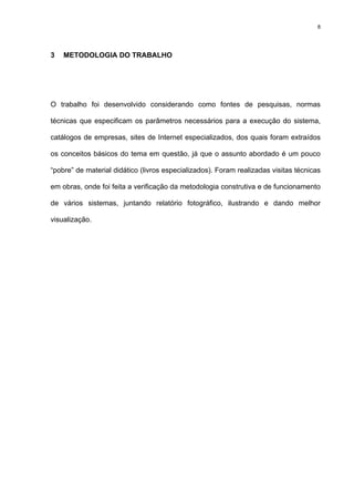 8
3 METODOLOGIA DO TRABALHO
O trabalho foi desenvolvido considerando como fontes de pesquisas, normas
técnicas que especificam os parâmetros necessários para a execução do sistema,
catálogos de empresas, sites de Internet especializados, dos quais foram extraídos
os conceitos básicos do tema em questão, já que o assunto abordado é um pouco
“pobre” de material didático (livros especializados). Foram realizadas visitas técnicas
em obras, onde foi feita a verificação da metodologia construtiva e de funcionamento
de vários sistemas, juntando relatório fotográfico, ilustrando e dando melhor
visualização.
 