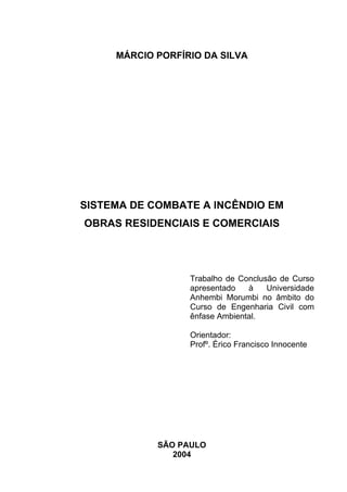 MÁRCIO PORFÍRIO DA SILVA
SISTEMA DE COMBATE A INCÊNDIO EM
OBRAS RESIDENCIAIS E COMERCIAIS
Trabalho de Conclusão de Curso
apresentado à Universidade
Anhembi Morumbi no âmbito do
Curso de Engenharia Civil com
ênfase Ambiental.
Orientador:
Profº. Érico Francisco Innocente
SÃO PAULO
2004
 