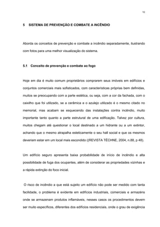 10
5 SISTEMA DE PREVENÇÃO E COMBATE A INCÊNDIO
Aborda os conceitos de prevenção e combate a incêndio separadamente, ilustrando
com fotos para uma melhor visualização do sistema.
5.1 Conceito de prevenção e combate ao fogo
Hoje em dia é muito comum proprietários comprarem seus imóveis em edifícios e
conjuntos comerciais mais sofisticados, com características próprias bem definidas,
muitos se preocupando com a parte estética, ou seja, com a cor da fachada, com o
caixilho que foi utilizado, se a cerâmica e o azulejo utilizado é o mesmo citado no
memorial, mas acabam se esquecendo das instalações contra incêndio, muito
importante tanto quanto a parte estrutural de uma edificação. Talvez por cultura,
muitos chegam até questionar o local destinado a um hidrante ou a um extintor,
achando que o mesmo atrapalha esteticamente o seu hall social e que os mesmos
deveriam estar em um local mais escondido ((REVISTA TÉCHNE, 2004, n.88, p 48).
Um edifício seguro apresenta baixa probabilidade de início de incêndio e alta
possibilidade de fuga dos ocupantes, além de considerar as propriedades vizinhas e
a rápida extinção do foco inicial.
O risco de incêndio a que está sujeito um edifício não pode ser medido com tanta
facilidade, o problema é evidente em edifícios industriais, comerciais e armazéns
onde se armazenam produtos inflamáveis, nesses casos os procedimentos devem
ser muito específicos, diferentes dos edifícios residenciais, onde o grau de exigência
 