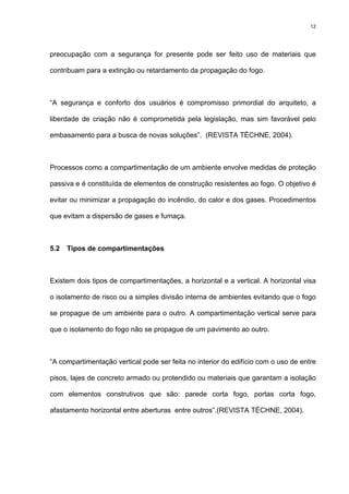 12
preocupação com a segurança for presente pode ser feito uso de materiais que
contribuam para a extinção ou retardamento da propagação do fogo.
“A segurança e conforto dos usuários é compromisso primordial do arquiteto, a
liberdade de criação não é comprometida pela legislação, mas sim favorável pelo
embasamento para a busca de novas soluções”. (REVISTA TÉCHNE, 2004).
Processos como a compartimentação de um ambiente envolve medidas de proteção
passiva e é constituída de elementos de construção resistentes ao fogo. O objetivo é
evitar ou minimizar a propagação do incêndio, do calor e dos gases. Procedimentos
que evitam a dispersão de gases e fumaça.
5.2 Tipos de compartimentações
Existem dois tipos de compartimentações, a horizontal e a vertical. A horizontal visa
o isolamento de risco ou a simples divisão interna de ambientes evitando que o fogo
se propague de um ambiente para o outro. A compartimentação vertical serve para
que o isolamento do fogo não se propague de um pavimento ao outro.
“A compartimentação vertical pode ser feita no interior do edifício com o uso de entre
pisos, lajes de concreto armado ou protendido ou materiais que garantam a isolação
com elementos construtivos que são: parede corta fogo, portas corta fogo,
afastamento horizontal entre aberturas entre outros”.(REVISTA TÉCHNE, 2004).
 