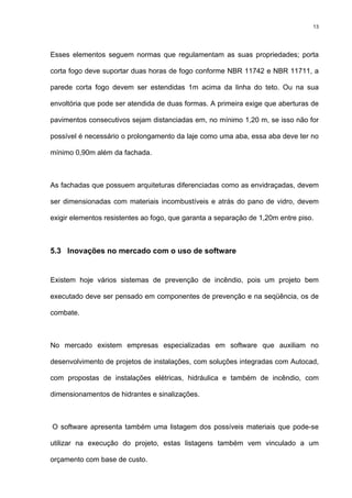 13
Esses elementos seguem normas que regulamentam as suas propriedades; porta
corta fogo deve suportar duas horas de fogo conforme NBR 11742 e NBR 11711, a
parede corta fogo devem ser estendidas 1m acima da linha do teto. Ou na sua
envoltória que pode ser atendida de duas formas. A primeira exige que aberturas de
pavimentos consecutivos sejam distanciadas em, no mínimo 1,20 m, se isso não for
possível é necessário o prolongamento da laje como uma aba, essa aba deve ter no
mínimo 0,90m além da fachada.
As fachadas que possuem arquiteturas diferenciadas como as envidraçadas, devem
ser dimensionadas com materiais incombustíveis e atrás do pano de vidro, devem
exigir elementos resistentes ao fogo, que garanta a separação de 1,20m entre piso.
5.3 Inovações no mercado com o uso de software
Existem hoje vários sistemas de prevenção de incêndio, pois um projeto bem
executado deve ser pensado em componentes de prevenção e na seqüência, os de
combate.
No mercado existem empresas especializadas em software que auxiliam no
desenvolvimento de projetos de instalações, com soluções integradas com Autocad,
com propostas de instalações elétricas, hidráulica e também de incêndio, com
dimensionamentos de hidrantes e sinalizações.
O software apresenta também uma listagem dos possíveis materiais que pode-se
utilizar na execução do projeto, estas listagens também vem vinculado a um
orçamento com base de custo.
 