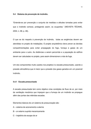 14
5.4 Sistema de prevenção de incêndio.
“Entende-se por prevenção o conjunto de medidas e atitudes tomadas para evitar
que o incêndio comece, protegendo assim, os ocupantes ”.(REVISTA TÉCNHE,
2004, n. 88, p. 48).
O que se diz respeito à prevenção de incêndio, todas as exigências devem ser
atendidas no projeto de instalações. O projeto arquitetônico deve prever as devidas
compartimentações para evitar propagação do fogo, fumaça e gases de um
ambiente para o outro. As distâncias a serem percorrida e a população do edifício
devem ser calculadas no projeto, para assim dimensionar a rota de fuga.
Um dos componentes muito usados nos projetos é a escada pressurizada, usando a
pressão atmosférica que é maior que a pressão dos gases gerados em um possível
incêndio.
5.4.1 Escada pressurizada
A escada pressurizada tem como objetivo crias condições de fluxo de ar, por meio
de ventilação mecânica que impeçam que a fumaça de um incêndio se propague
além das portas das referidas escadas.
Elementos básicos de um sistema de pressurização são:
A – sistema de acionamento e alarme
B – ar externo suprido mecanicamente
C – trajetória de escape de ar
 