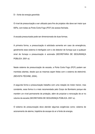 15
D – fonte de energia garantida
O nível de pressurização a ser utilizado para fins de projetos não deve ser maior que
60Pa, com todas as Porta Corta Fogo (PCF) de acesso fechada.
A escada pressurizada pode ser dimensionada de duas formas.
A primeira forma, a pressurização é solicitada somente em caso de emergência,
geralmente esse sistema é interligado com o de detector de fumaça que a qualquer
sinal de fumaça a pressurização é acionada (SECRETARIA DE SEGURANÇA
PÚBLICA. 2001 a).
Neste sistema de pressurização de escada, a Porta Corta Fogo (PCF) podem ser
mantidas abertas, desde que as mesmas sejam feitas com o sistema de eletroímã.
(REVISTA TÉCHNE, 2004).
A segunda forma a pressurização trabalha com uma rotação do motor menor, mas
constante, essa forma é a mais recomendada pelo Corpo de Bombeiro porque ela
mantém um nível permanente de proteção, além de propiciar a renovação de ar no
volume da escada (SECRETARIA DE SEGURANÇA PÚBLICA. 2001 a).
O sistema de pressurização deve atender algumas exigências como: sistema de
acionamento de alarme, trajetória de escape do ar e fonte de energia.
 