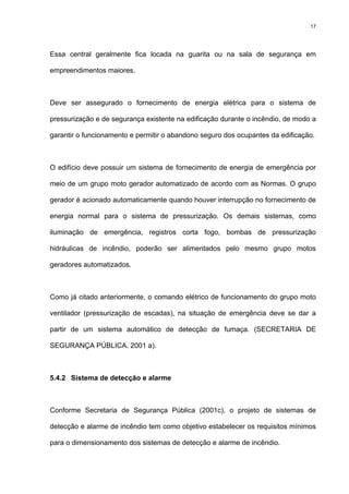 17
Essa central geralmente fica locada na guarita ou na sala de segurança em
empreendimentos maiores.
Deve ser assegurado o fornecimento de energia elétrica para o sistema de
pressurização e de segurança existente na edificação durante o incêndio, de modo a
garantir o funcionamento e permitir o abandono seguro dos ocupantes da edificação.
O edifício deve possuir um sistema de fornecimento de energia de emergência por
meio de um grupo moto gerador automatizado de acordo com as Normas. O grupo
gerador é acionado automaticamente quando houver interrupção no fornecimento de
energia normal para o sistema de pressurização. Os demais sistemas, como
iluminação de emergência, registros corta fogo, bombas de pressurização
hidráulicas de incêndio, poderão ser alimentados pelo mesmo grupo motos
geradores automatizados.
Como já citado anteriormente, o comando elétrico de funcionamento do grupo moto
ventilador (pressurização de escadas), na situação de emergência deve se dar a
partir de um sistema automático de detecção de fumaça. (SECRETARIA DE
SEGURANÇA PÚBLICA. 2001 a).
5.4.2 Sistema de detecção e alarme
Conforme Secretaria de Segurança Pública (2001c), o projeto de sistemas de
detecção e alarme de incêndio tem como objetivo estabelecer os requisitos mínimos
para o dimensionamento dos sistemas de detecção e alarme de incêndio.
 