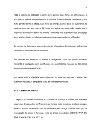 18
Todo o sistema de detecção e alarme deve possuir duas fontes de alimentação, a
principal é a rede de tensão alternada e a auxiliar é constituída por baterias ou grupo
moto gerador como já citado. Esta fonte de energia auxiliar deve ter autonomia de
funcionamento de pelo menos 24 horas em regime de supervisão, sendo que o
regime de alarme deve ser de no mínimo 15 minutos para suprimento das indicações
sonoras e/ou visuais ou o tempo necessário para a evacuação da edificação.
As centrais de detecção e alarme deverão ter dispositivos de testes dos indicadores
luminosos e dos sinalizadores acústicos.
Nas centrais de detecção ou alarme é obrigatório conter um painel ilustrativo
indicando a localização com identificação dos acionadores manuais ou detectores
dispostos na área da edificação.
Nos locais onde, a atividade sonora (alarme), por qualquer que seja o motivo, não
puder ser instalada, é obrigatório o uso de sinalizadores visuais.
5.4.3 Controle de fumaça
O objetivo do dimensionamento do controle de fumaça é manter um ambiente
seguro nas áreas onde o confinamento de fumaça pode prejudicar a rota de escape,
evitando assim a intoxicação, falta de visibilidade pela fumaça, controle e redução da
propagação de gases e fumaças entre as áreas incendiadas (SECRETARIA DE
SEGURANÇA PÚBLICA. 2001 b).
 