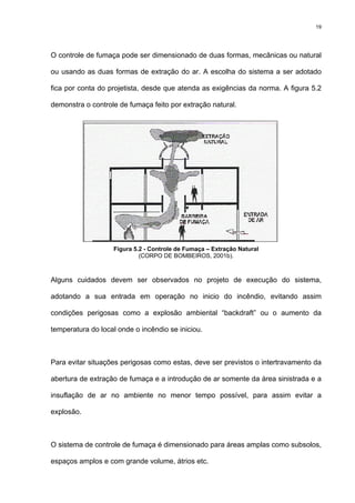 19
O controle de fumaça pode ser dimensionado de duas formas, mecânicas ou natural
ou usando as duas formas de extração do ar. A escolha do sistema a ser adotado
fica por conta do projetista, desde que atenda as exigências da norma. A figura 5.2
demonstra o controle de fumaça feito por extração natural.
Figura 5.2 - Controle de Fumaça – Extração Natural
(CORPO DE BOMBEIROS, 2001b).
Alguns cuidados devem ser observados no projeto de execução do sistema,
adotando a sua entrada em operação no inicio do incêndio, evitando assim
condições perigosas como a explosão ambiental “backdraft” ou o aumento da
temperatura do local onde o incêndio se iniciou.
Para evitar situações perigosas como estas, deve ser previstos o intertravamento da
abertura de extração de fumaça e a introdução de ar somente da área sinistrada e a
insuflação de ar no ambiente no menor tempo possível, para assim evitar a
explosão.
O sistema de controle de fumaça é dimensionado para áreas amplas como subsolos,
espaços amplos e com grande volume, átrios etc.
 