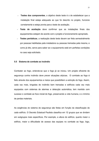 21
- Testes dos componentes, o objetivo deste teste é o de estabelecer que a
instalação final esteja adequada ao que foi descrito no projeto, funcione
corretamente e esteja pronta para o teste de aceitação.
- Teste de aceitação deve confirmar que as instalações finais dos
equipamentos estejam de acordo com o projeto e funcionamento apropriado.
- Testes periódicos, a realização deste teste devem ser feita semestralmente
por pessoas habilitadas pela instaladora ou pessoas treinadas pela mesma, e
como já dito, serve para saber se o equipamento está em perfeitas condições
no caso seja solicitado.
5.5 Sistema de combate ao incêndio
Combater ao fogo, entende-se que o fogo já se iniciou. Um projeto eficiente de
segurança contra incêndio deve prever situações atípicas. O combate ao fogo é
feito através dos equipamentos e meios que possibilitem a extinção do fogo. Assim,
cada vez mais, brigadas de incêndio bem treinadas e edifícios cada vez mais
equipados com sistemas de alarmes e detecção automática, tem mantido com
sucesso o combate ao foco inicial do fogo, preservando a vida humana, e o mínimo
de perdas materiais.
As exigências do sistema de segurança são feitas em função da classificação de
cada edifício. O Decreto Estadual Paulista classifica em 12 grupos que se dividem
em subgrupos mais específicos. Por exemplo, a altura do edifício, quanto maior o
edifício, maior a dificuldade de acesso das equipes no combate ao fogo, logo,
 