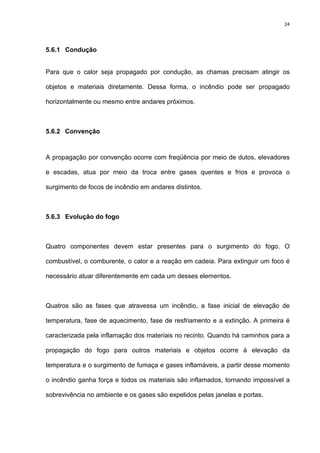 24
5.6.1 Condução
Para que o calor seja propagado por condução, as chamas precisam atingir os
objetos e materiais diretamente. Dessa forma, o incêndio pode ser propagado
horizontalmente ou mesmo entre andares próximos.
5.6.2 Convenção
A propagação por convenção ocorre com freqüência por meio de dutos, elevadores
e escadas, atua por meio da troca entre gases quentes e frios e provoca o
surgimento de focos de incêndio em andares distintos.
5.6.3 Evolução do fogo
Quatro componentes devem estar presentes para o surgimento do fogo. O
combustível, o comburente, o calor e a reação em cadeia. Para extinguir um foco é
necessário atuar diferentemente em cada um desses elementos.
Quatros são as fases que atravessa um incêndio, a fase inicial de elevação de
temperatura, fase de aquecimento, fase de resfriamento e a extinção. A primeira é
caracterizada pela inflamação dos materiais no recinto. Quando há caminhos para a
propagação do fogo para outros materiais e objetos ocorre à elevação da
temperatura e o surgimento de fumaça e gases inflamáveis, a partir desse momento
o incêndio ganha força e todos os materiais são inflamados, tornando impossível a
sobrevivência no ambiente e os gases são expelidos pelas janelas e portas.
 