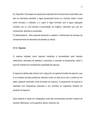 27
B ) Aspersão. Empregam-se aspersores especiais de funcionamento automático que
são os chamados sprinkler, a água pulverizada forma um chuveiro sobre o local
onde irrompeu o incêndio, e o vapor d’ água formado com a água espargida
constitui, por si, uma barreira à penetração do oxigênio, elemento que, por ser
comburente, alimenta a combustão.
C) Nebulizadores - Bico especial destinado a realizar o resfriamento de tanques de
armazenamento de derivados de petróleo ou álcool.
5.7.4 Espuma
O sistema utilizado como espuma mecânica é aconselhado para líquidos
inflamáveis, derivados de petróleo e solventes, e consiste no lançamento, sobre o
local do incêndio de considerável quantidade de espuma.
A espuma é obtida pela mistura com a água de um agente formador de espuma, que
é um produto de base proteínica, fazendo incidir um jato de ar com o auxilio de um
ejetor especial conhecido como formador de espuma. O lançamento da espuma é
realizado com dispositivos especiais e por canhões ou esguichos dotados de
produtor de espuma.
Esse sistema é usado em instalações onde são armazenadas grandes massas de
líquidos inflamáveis, como gasolina, álcool, solvente, etc.
 