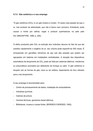 28
5.7.5 Gás carbônico e o seu emprego
“O gás carbônico (CO2), é um gás inodoro e incolor, 15 vezes mais pesado do que o
ar, mal condutor de eletricidade, que não é tóxico nem corrosivo. Entretanto, pode
causar a morte por asfixia, cegar e produzir queimaduras na pele pelo
frio”.(MACINTYRE, 1996, p. 329).
O efeito produzido pelo CO2 na extinção dos incêndios decorre do fato de que ele
substitui rapidamente o oxigênio do ar, seu volume pode expandir-se 450 vezes. É
armazenado em garrafões cilíndricos de aço sob alta pressão que podem ser
agrupados em baterias em instalações centralizadas. A atuação dos dispositivos
automáticos de lançamento de CO2, pode ser feita por sistemas elétricos, mecânicos
ou pneumáticos acionados por detectores de fumaça ou calor. O gás carbônico é
lançado sob as formas de gás, neve ou de neblina, dependendo do bico utilizado
para o seu lançamento.
O seu emprego é recomendado para:
- Centro de processamento de dados, instalação de computadores.
- Indústrias químicas
- Cabines de pintura
- Centrais térmicas, geradores diesel elétricos.
- Bibliotecas, museus e caixas fortes. (BORGES E BORGES, 1992).
 