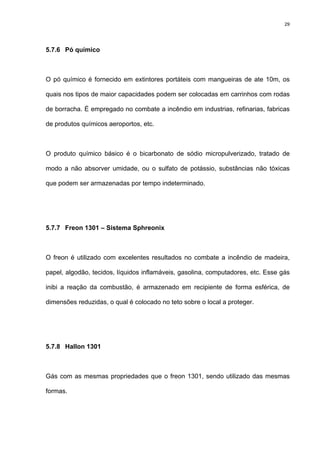 29
5.7.6 Pó químico
O pó químico é fornecido em extintores portáteis com mangueiras de ate 10m, os
quais nos tipos de maior capacidades podem ser colocadas em carrinhos com rodas
de borracha. É empregado no combate a incêndio em industrias, refinarias, fabricas
de produtos químicos aeroportos, etc.
O produto químico básico é o bicarbonato de sódio micropulverizado, tratado de
modo a não absorver umidade, ou o sulfato de potássio, substâncias não tóxicas
que podem ser armazenadas por tempo indeterminado.
5.7.7 Freon 1301 – Sistema Sphreonix
O freon é utilizado com excelentes resultados no combate a incêndio de madeira,
papel, algodão, tecidos, líquidos inflamáveis, gasolina, computadores, etc. Esse gás
inibi a reação da combustão, é armazenado em recipiente de forma esférica, de
dimensões reduzidas, o qual é colocado no teto sobre o local a proteger.
5.7.8 Hallon 1301
Gás com as mesmas propriedades que o freon 1301, sendo utilizado das mesmas
formas.
 