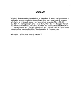 iv
ABSTRACT
The work approaches the requirements for elaboration of project security systems as
well as the requirements to the norms of each item, serving as research base and
orientation for who needs an easy and summarized language of the subject in
question. The monograph presents a case study, where it shows the application of
the requirements since the elaboration of project, the official notification of approval
of the project form part of the Rescue Firemen, act of inspection and approval of the
execution for a residential building. Thus illustrating all the theory part.
Key Words: combat at fire, security, prevention.
 