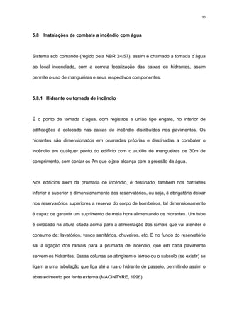 30
5.8 Instalações de combate a incêndio com água
Sistema sob comando (regido pela NBR 24/57), assim é chamado à tomada d’água
ao local incendiado, com a correta localização das caixas de hidrantes, assim
permite o uso de mangueiras e seus respectivos componentes.
5.8.1 Hidrante ou tomada de incêndio
É o ponto de tomada d’água, com registros e união tipo engate, no interior de
edificações é colocado nas caixas de incêndio distribuídos nos pavimentos. Os
hidrantes são dimensionados em prumadas próprias e destinadas a combater o
incêndio em qualquer ponto do edifício com o auxilio de mangueiras de 30m de
comprimento, sem contar os 7m que o jato alcança com a pressão da água.
Nos edifícios além da prumada de incêndio, é destinado, também nos barriletes
inferior e superior o dimensionamento dos reservatórios, ou seja, é obrigatório deixar
nos reservatórios superiores a reserva do corpo de bombeiros, tal dimensionamento
é capaz de garantir um suprimento de meia hora alimentando os hidrantes. Um tubo
é colocado na altura citada acima para a alimentação dos ramais que vai atender o
consumo de: lavatórios, vasos sanitários, chuveiros, etc. E no fundo do reservatório
sai à ligação dos ramais para a prumada de incêndio, que em cada pavimento
servem os hidrantes. Essas colunas ao atingirem o térreo ou o subsolo (se existir) se
ligam a uma tubulação que liga até a rua o hidrante de passeio, permitindo assim o
abastecimento por fonte externa (MACINTYRE, 1996).
 
