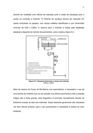31
Deverá ser instalada uma válvula de retenção junto à saída da tubulação para o
auxilio ao combate a incêndio. O hidrante de recalque devera ser colocado em
caixas embutidas no passeio, com tampa metálica identificada e com dimensões
mínimas de 0,40 x 0,60m. A reserva para o incêndio é fixada pela legislação
estadual e depende do número de pavimentos, como mostra a figura 5.3.
Figura 5.3 - Esquema ilustrando a reserva de incêndio
(PIOLLI, 2003).
Alem da reserva do Corpo de Bombeiros nos reservatórios, é necessário o uso de
uma bomba de incêndio que vai dar pressão nos últimos pavimentos onde a pressão
d’água não é muito grande, esse dispositivo é acionado manualmente através de
botoeiras locadas ao lado dos hidrantes. Essas botoeiras geralmente são colocadas
nos dois últimos andares, para o seu acionamento é necessária à quebra do vidro
existente.
 
