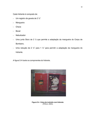 32
Cada hidrante é composto de:
- Um registro de gaveta de 2 ½”
- Mangueira
- Chave
- Bocal
- Nebulizador
- Uma junta Storz de 2 ½ que permite a adaptação da mangueira do Corpo de
Bombeiro.
- Uma redução de 2 ½” para 1 ½” para permitir a adaptação da mangueira do
hidrante.
A figura 5.4 ilustra os componentes do hidrante.
Figura 5.4 - Caixa de incêndio com hidrante
(PIOLLI, 2003).
 