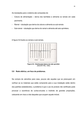 36
As tubulações para o sistema são compostas de:
- Coluna de alimentação – deriva dos barriletes e alimenta os ramais em cada
pavimento.
- Ramal – tubulação que deriva da coluna e alimenta os sub-ramais
- Sub-ramal – tubulação que deriva do ramal e alimenta até seis sprinklers.
A figura 5.6 ilustra os ramais e sub-ramais.
Figura 5.6 - Distribuição básica da rede sprinkler
(MACINTYRE, 1996).
5.9 Rede elétrica, um foco de problemas.
Na compra de utensílios para casa, poucos são aqueles que se preocupam em
verificar se os materiais que estão comprando para a sua instalação estão dentro
dos padrões estabelecidos, o problema é que o uso do produto não certificado pode
provocar a ocorrência de curtos-circuitos e incêndio de grandes proporções,
colocando em risco a vida daqueles que ocupam aquele imóvel.
 