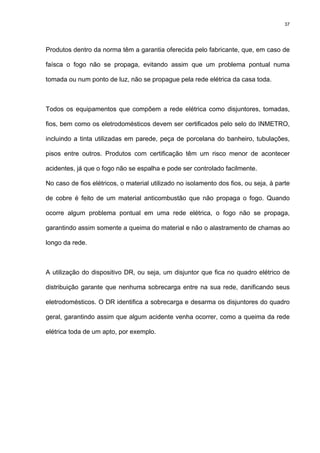 37
Produtos dentro da norma têm a garantia oferecida pelo fabricante, que, em caso de
faísca o fogo não se propaga, evitando assim que um problema pontual numa
tomada ou num ponto de luz, não se propague pela rede elétrica da casa toda.
Todos os equipamentos que compõem a rede elétrica como disjuntores, tomadas,
fios, bem como os eletrodomésticos devem ser certificados pelo selo do INMETRO,
incluindo a tinta utilizadas em parede, peça de porcelana do banheiro, tubulações,
pisos entre outros. Produtos com certificação têm um risco menor de acontecer
acidentes, já que o fogo não se espalha e pode ser controlado facilmente.
No caso de fios elétricos, o material utilizado no isolamento dos fios, ou seja, à parte
de cobre é feito de um material anticombustão que não propaga o fogo. Quando
ocorre algum problema pontual em uma rede elétrica, o fogo não se propaga,
garantindo assim somente a queima do material e não o alastramento de chamas ao
longo da rede.
A utilização do dispositivo DR, ou seja, um disjuntor que fica no quadro elétrico de
distribuição garante que nenhuma sobrecarga entre na sua rede, danificando seus
eletrodomésticos. O DR identifica a sobrecarga e desarma os disjuntores do quadro
geral, garantindo assim que algum acidente venha ocorrer, como a queima da rede
elétrica toda de um apto, por exemplo.
 