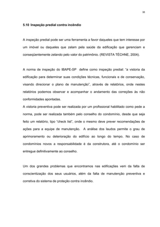38
5.10 Inspeção predial contra incêndio
A inspeção predial pode ser uma ferramenta a favor daqueles que tem interesse por
um imóvel ou daqueles que zelam pela saúde da edificação que gerenciam e
conseqüentemente zelando pelo valor do patrimônio. (REVISTA TÉCHNE, 2004).
A norma de inspeção do IBAPE-SP define como inspeção predial: “a vistoria da
edificação para determinar suas condições técnicas, funcionais e de conservação,
visando direcionar o plano de manutenção”, através de relatórios, onde nestes
relatórios podemos observar e acompanhar o andamento das correções às não
conformidades apontadas.
A vistoria preventiva pode ser realizada por um profissional habilitado como pede a
norma, pode ser realizada também pelo conselho do condomínio, desde que seja
feito um relatório, tipo “check list”, onde o mesmo deve prever recomendações de
ações para a equipe de manutenção. A análise dos laudos permite o grau de
aprimoramento ou deterioração do edifício ao longo do tempo. No caso de
condomínios novos a responsabilidade é da construtora, até o condomínio ser
entregue definitivamente ao conselho.
Um dos grandes problemas que encontramos nas edificações vem da falta de
conscientização dos seus usuários, além da falta de manutenção preventiva e
corretiva do sistema de proteção contra incêndio.
 