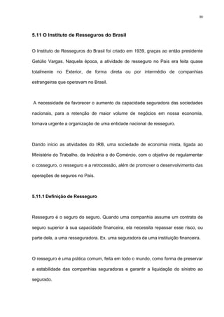 39
5.11 O Instituto de Resseguros do Brasil
O Instituto de Resseguros do Brasil foi criado em 1939, graças ao então presidente
Getúlio Vargas. Naquela época, a atividade de resseguro no País era feita quase
totalmente no Exterior, de forma direta ou por intermédio de companhias
estrangeiras que operavam no Brasil.
A necessidade de favorecer o aumento da capacidade seguradora das sociedades
nacionais, para a retenção de maior volume de negócios em nossa economia,
tornava urgente a organização de uma entidade nacional de resseguro.
Dando inicio as atividades do IRB, uma sociedade de economia mista, ligada ao
Ministério do Trabalho, da Indústria e do Comércio, com o objetivo de regulamentar
o cosseguro, o resseguro e a retrocessão, além de promover o desenvolvimento das
operações de seguros no País.
5.11.1 Definição de Resseguro
Resseguro é o seguro do seguro. Quando uma companhia assume um contrato de
seguro superior à sua capacidade financeira, ela necessita repassar esse risco, ou
parte dele, a uma resseguradora. Ex. uma seguradora de uma instituição financeira.
O resseguro é uma prática comum, feita em todo o mundo, como forma de preservar
a estabilidade das companhias seguradoras e garantir a liquidação do sinistro ao
segurado.
 