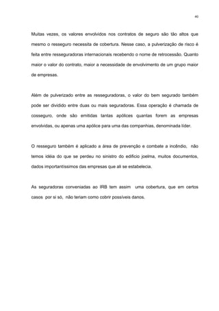 40
Muitas vezes, os valores envolvidos nos contratos de seguro são tão altos que
mesmo o resseguro necessita de cobertura. Nesse caso, a pulverização de risco é
feita entre resseguradoras internacionais recebendo o nome de retrocessão. Quanto
maior o valor do contrato, maior a necessidade de envolvimento de um grupo maior
de empresas.
Além de pulverizado entre as resseguradoras, o valor do bem segurado também
pode ser dividido entre duas ou mais seguradoras. Essa operação é chamada de
cosseguro, onde são emitidas tantas apólices quantas forem as empresas
envolvidas, ou apenas uma apólice para uma das companhias, denominada líder.
O resseguro também é aplicado a área de prevenção e combate a incêndio, não
temos idéia do que se perdeu no sinistro do edificio joelma, muitos documentos,
dados importantíssimos das empresas que ali se estabelecia.
As seguradoras conveniadas ao IRB tem assim uma cobertura, que em certos
casos por si só, não teriam como cobrir possíveis danos.
 