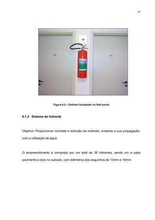 43
Figura 6.2 – Extintor localizado no Hall social
6.1.2 Sistema de hidrante
Objetivo: Proporcionar combate e extinção de incêndio, evitando a sua propagação,
com a utilização de água.
O empreendimento é composto por um total de 38 hidrantes, sendo um a cada
pavimento e dois no subsolo, com diâmetros dos esguichos de 13mm e 16mm.
 