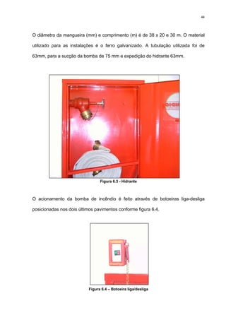 44
O diâmetro da mangueira (mm) e comprimento (m) é de 38 x 20 e 30 m. O material
utilizado para as instalações é o ferro galvanizado. A tubulação utilizada foi de
63mm, para a sucção da bomba de 75 mm e expedição do hidrante 63mm.
Figura 6.3 - Hidrante
O acionamento da bomba de incêndio é feito através de botoeiras liga-desliga
posicionadas nos dois últimos pavimentos conforme figura 6.4.
Figura 6.4 – Botoeira liga/desliga
 