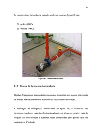 45
As características da bomba de incêndio, conforme mostra a figura 6.5, são:
A) vazão 400 LPM
B) Pressão 10 MCA
Figura 6.5 – Bomba de incêndio
6.1.3 Sistema de iluminação de emergência
Objetivo: Proporcionar adequada iluminação nos ambientes, em caso de interrupção
de energia elétrica permitindo o abandono da população da edificação .
A iluminação de emergência, demonstrada na figura 6.6, é distribuída nas
escadarias, barriletes, casa de máquina dos elevadores, abrigo do gerador, casa de
maquina da pressurização e subsolos, todas alimentadas pelo gerador que fica
localizado no 1º subsolo.
 