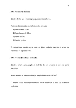 48
6.1.5 Isolamento de risco
Objetivo: Evitar que o foco se propague de entre as torres.
As torres são separadas com afastamentos e recuos:
A) lateral direito 6.0 m
B) lateral esquerdo 6.0 m
C) frente 6.50 m
D) fundos 14.50m
O material das paredes corta fogo é o bloco cerâmico que tem o tempo de
resistência ao fogo de 2 horas.
6.1.6 Compartimentação horizontal
Objetivo: evitar a propagação de incêndio de um ambiente a outro no plano
horizontal.
A área máxima de compartimentação por pavimento é de 336,26m2
O material usado na compartimentação e sua resistência ao foco são os blocos
cerâmicos.
 