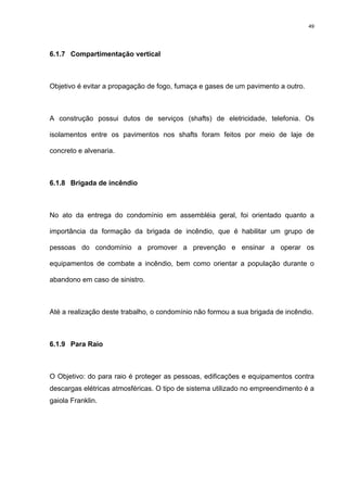 49
6.1.7 Compartimentação vertical
Objetivo é evitar a propagação de fogo, fumaça e gases de um pavimento a outro.
A construção possui dutos de serviços (shafts) de eletricidade, telefonia. Os
isolamentos entre os pavimentos nos shafts foram feitos por meio de laje de
concreto e alvenaria.
6.1.8 Brigada de incêndio
No ato da entrega do condomínio em assembléia geral, foi orientado quanto a
importância da formação da brigada de incêndio, que é habilitar um grupo de
pessoas do condomínio a promover a prevenção e ensinar a operar os
equipamentos de combate a incêndio, bem como orientar a população durante o
abandono em caso de sinistro.
Até a realização deste trabalho, o condomínio não formou a sua brigada de incêndio.
6.1.9 Para Raio
O Objetivo: do para raio é proteger as pessoas, edificações e equipamentos contra
descargas elétricas atmosféricas. O tipo de sistema utilizado no empreendimento é a
gaiola Franklin.
 