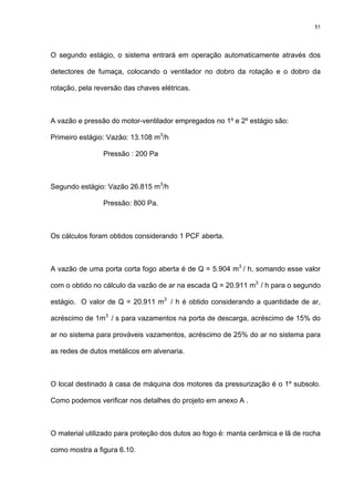 51
O segundo estágio, o sistema entrará em operação automaticamente através dos
detectores de fumaça, colocando o ventilador no dobro da rotação e o dobro da
rotação, pela reversão das chaves elétricas.
A vazão e pressão do motor-ventilador empregados no 1º e 2º estágio são:
Primeiro estágio: Vazão: 13.108 m3
/h
Pressão : 200 Pa
Segundo estágio: Vazão 26.815 m3
/h
Pressão: 800 Pa.
Os cálculos foram obtidos considerando 1 PCF aberta.
A vazão de uma porta corta fogo aberta é de Q = 5.904 m3
/ h, somando esse valor
com o obtido no cálculo da vazão de ar na escada Q = 20.911 m3
/ h para o segundo
estágio. O valor de Q = 20.911 m3
/ h é obtido considerando a quantidade de ar,
acréscimo de 1m3
/ s para vazamentos na porta de descarga, acréscimo de 15% do
ar no sistema para prováveis vazamentos, acréscimo de 25% do ar no sistema para
as redes de dutos metálicos em alvenaria.
O local destinado à casa de máquina dos motores da pressurização é o 1º subsolo.
Como podemos verificar nos detalhes do projeto em anexo A .
O material utilizado para proteção dos dutos ao fogo é: manta cerâmica e lã de rocha
como mostra a figura 6.10.
 