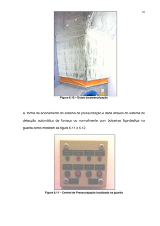 52
Figura 6.10 – Dutos da pressurização
A forma de acionamento do sistema de pressurização é dada através do sistema de
detecção automática de fumaça ou normalmente com botoeiras liga-desliga na
guarita como mostram as figura 6.11 e 6.12.
Figura 6.11 – Central de Pressurizzação localizada na guarita
 