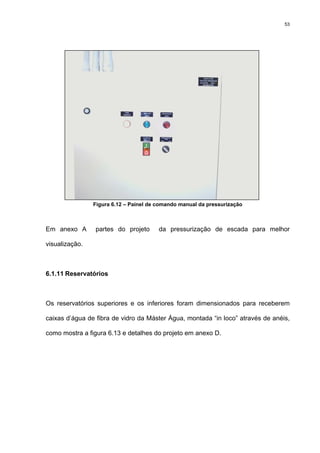 53
Figura 6.12 – Painel de comando manual da pressurização
Em anexo A partes do projeto da pressurização de escada para melhor
visualização.
6.1.11 Reservatórios
Os reservatórios superiores e os inferiores foram dimensionados para receberem
caixas d’água de fibra de vidro da Máster Água, montada “in loco” através de anéis,
como mostra a figura 6.13 e detalhes do projeto em anexo D.
 