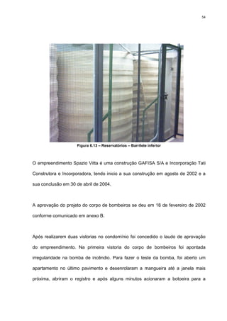 54
Figura 6.13 – Reservatórios – Barrilete inferior
O empreendimento Spazio Vitta é uma construção GAFISA S/A e Incorporação Tati
Construtora e Incorporadora, tendo inicio a sua construção em agosto de 2002 e a
sua conclusão em 30 de abril de 2004.
A aprovação do projeto do corpo de bombeiros se deu em 18 de fevereiro de 2002
conforme comunicado em anexo B.
Após realizarem duas vistorias no condomínio foi concedido o laudo de aprovação
do empreendimento. Na primeira vistoria do corpo de bombeiros foi apontada
irregularidade na bomba de incêndio. Para fazer o teste da bomba, foi aberto um
apartamento no último pavimento e desenrolaram a mangueira até a janela mais
próxima, abriram o registro e após alguns minutos acionaram a botoeira para a
 