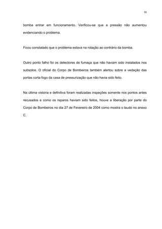 55
bomba entrar em funcionamento. Verificou-se que a pressão não aumentou
evidenciando o problema.
Ficou constatado que o problema estava na rotação ao contrário da bomba.
Outro ponto falho foi os detectores de fumaça que não haviam sido instalados nos
subsolos. O oficial do Corpo de Bombeiros também alertou sobre a vedação das
portas corta fogo da casa de pressurização que não havia sido feito.
Na última vistoria e definitiva foram realizadas inspeções somente nos pontos antes
recusados e como os reparos haviam sido feitos, houve a liberação por parte do
Corpo de Bombeiros no dia 27 de Fevereiro de 2004 como mostra o laudo no anexo
C.
 
