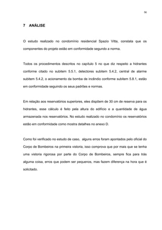 56
7 ANÁLISE
O estudo realizado no condomínio residencial Spazio Vitta, constata que os
componentes do projeto estão em conformidade segundo a norma.
Todos os procedimentos descritos no capítulo 5 no que diz respeito a hidrantes
conforme citado no subitem 5.5.1, detectores subitem 5.4.2, central de alarme
subitem 5.4.2, o acionamento da bomba de incêndio conforme subitem 5.8.1, estão
em conformidade seguindo os seus padrões e normas.
Em relação aos reservatórios superiores, eles dispõem de 30 cm de reserva para os
hidrantes, esse cálculo é feito pela altura do edifício e a quantidade de água
armazenada nos reservatórios. No estudo realizado no condomínio os reservatórios
estão em conformidade como mostra detalhes no anexo D.
Como foi verificado no estudo de caso, alguns erros foram apontados pelo oficial do
Corpo de Bombeiros na primeira vistoria, isso comprova que por mais que se tenha
uma vistoria rigorosa por parte do Corpo de Bombeiros, sempre fica para trás
alguma coisa, erros que podem ser pequenos, mas fazem diferença na hora que é
solicitado.
 