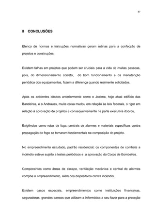 57
8 CONCLUSÕES
Elenco de normas e instruções normativas geram rotinas para a confecção de
projetos e construções.
Existem falhas em projetos que podem ser cruciais para a vida de muitas pessoas,
pois, do dimensionamento correto, do bom funcionamento e da manutenção
periódica dos equipamentos, fazem a diferença quando realmente solicitados.
Após os acidentes citados anteriormente como o Joelma, hoje atual edifício das
Bandeiras, e o Andrauss, muita coisa mudou em relação às leis federais, o rigor em
relação à aprovação de projetos e consequentemente na parte executiva dobrou.
Exigências como rotas de fuga, centrais de alarmes e materiais específicos contra
propagação do fogo se tornaram fundamentais na composição do projeto.
No empreendimento estudado, padrão residencial, os componentes de combate a
incêndio esteve sujeito a testes periódicos e a aprovação do Corpo de Bombeiros.
Componentes como áreas de escape, ventilação mecânica e central de alarmes
compõe o empreendimento, além dos dispositivos contra incêndio.
Existem casos especiais, empreendimentos como instituições financeiras,
seguradoras, grandes bancos que utilizam a informática a seu favor para a proteção
 