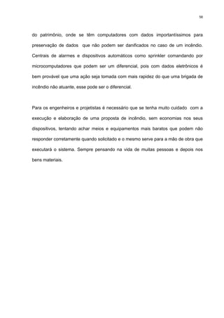 58
do patrimônio, onde se têm computadores com dados importantíssimos para
preservação de dados que não podem ser danificados no caso de um incêndio.
Centrais de alarmes e dispositivos automáticos como sprinkler comandando por
microcomputadores que podem ser um diferencial, pois com dados eletrônicos é
bem provável que uma ação seja tomada com mais rapidez do que uma brigada de
incêndio não atuante, esse pode ser o diferencial.
Para os engenheiros e projetistas é necessário que se tenha muito cuidado com a
execução e elaboração de uma proposta de incêndio, sem economias nos seus
dispositivos, tentando achar meios e equipamentos mais baratos que podem não
responder corretamente quando solicitado e o mesmo serve para a mão de obra que
executará o sistema. Sempre pensando na vida de muitas pessoas e depois nos
bens materiais.
 