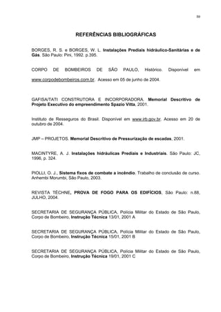 59
REFERÊNCIAS BIBLIOGRÁFICAS
BORGES, R. S. e BORGES, W. L. Instalações Prediais hidráulico-Sanitárias e de
Gás. São Paulo: Pini, 1992. p.395.
CORPO DE BOMBEIROS DE SÃO PAULO, Histórico. Disponível em
www.corpodebombeiros.com.br. Acesso em 05 de junho de 2004.
GAFISA/TATI CONSTRUTORA E INCORPORADORA. Memorial Descritivo de
Projeto Executivo do empreendimento Spazio Vitta, 2001.
Instituto de Resseguros do Brasil. Disponível em www.irb.gov.br. Acesso em 20 de
outubro de 2004.
JMP – PROJETOS. Memorial Descritivo de Pressurização de escadas, 2001.
MACINTYRE, A. J. Instalações hidráulicas Prediais e Industriais. São Paulo: JC,
1996, p. 324.
PIOLLI, O. J., Sistema fixos de combate a incêndio. Trabalho de conclusão de curso.
Anhembi Morumbi, São Paulo, 2003.
REVISTA TÉCHNE, PROVA DE FOGO PARA OS EDIFÍCIOS, São Paulo: n.88,
JULHO, 2004.
SECRETARIA DE SEGURANÇA PÚBLICA, Polícia Militar do Estado de São Paulo,
Corpo de Bombeiro, Instrução Técnica 13/01, 2001 A
SECRETARIA DE SEGURANÇA PÚBLICA, Polícia Militar do Estado de São Paulo,
Corpo de Bombeiro, Instrução Técnica 15/01, 2001 B
SECRETARIA DE SEGURANÇA PÚBLICA, Polícia Militar do Estado de São Paulo,
Corpo de Bombeiro, Instrução Técnica 19/01, 2001 C
 