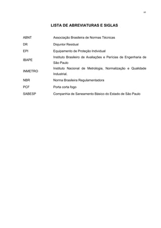 vii
LISTA DE ABREVIATURAS E SIGLAS
ABNT Associação Brasileira de Normas Técnicas
DR Disjuntor Residual
EPI Equipamento de Proteção Individual
IBAPE
Instituto Brasileiro de Avaliações e Perícias de Engenharia de
São Paulo
INMETRO
Instituto Nacional de Metrologia, Normalização e Qualidade
Industrial.
NBR Norma Brasileira Regulamentadora
PCF Porta corta fogo
SABESP Companhia de Saneamento Básico do Estado de São Paulo
 